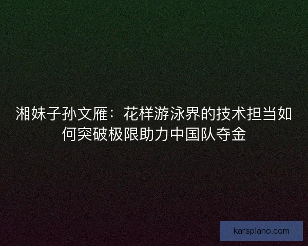 湘妹子孙文雁：花样游泳界的技术担当如何突破极限助力中国队夺金