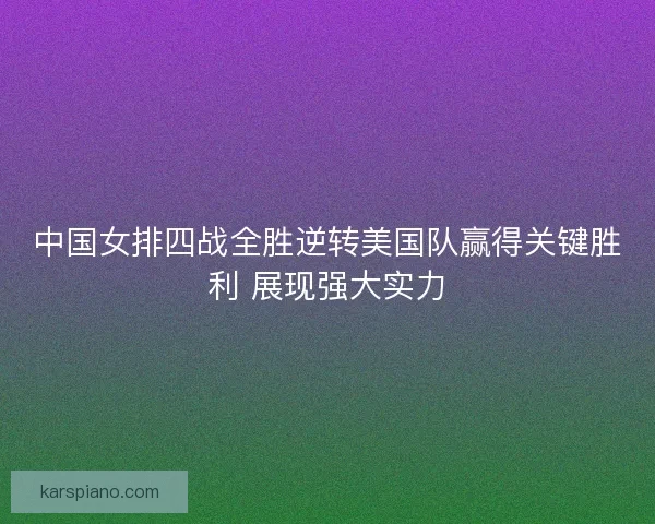 中国女排四战全胜逆转美国队赢得关键胜利 展现强大实力