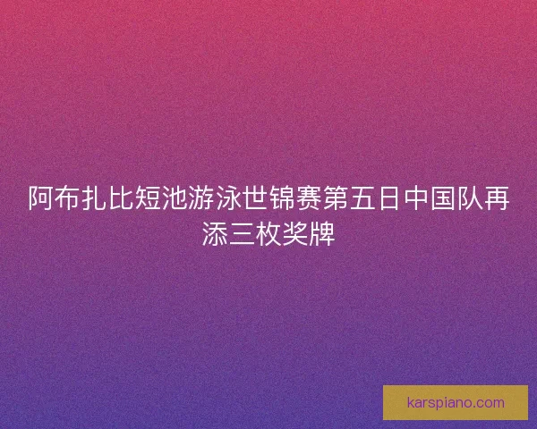 阿布扎比短池游泳世锦赛第五日中国队再添三枚奖牌