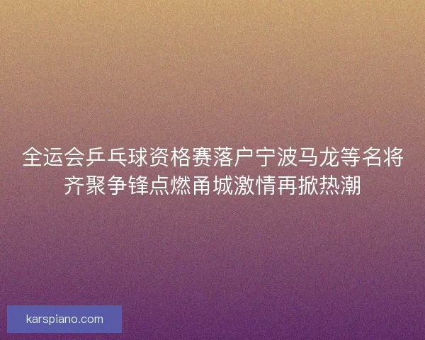 全运会乒乓球资格赛落户宁波马龙等名将齐聚争锋点燃甬城激情再掀热潮