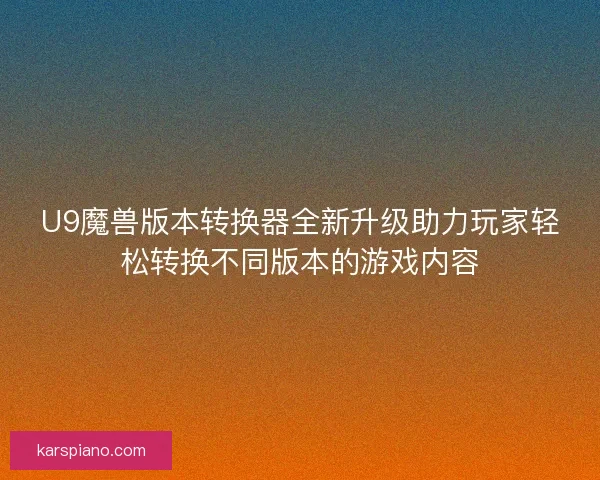 U9魔兽版本转换器全新升级助力玩家轻松转换不同版本的游戏内容