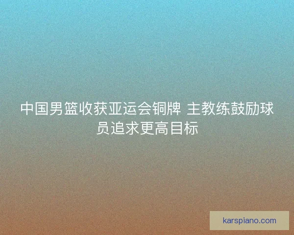 中国男篮收获亚运会铜牌 主教练鼓励球员追求更高目标