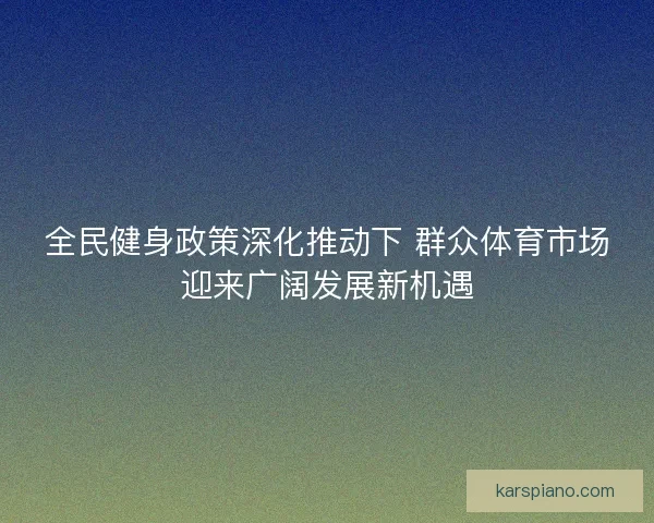 全民健身政策深化推动下 群众体育市场迎来广阔发展新机遇