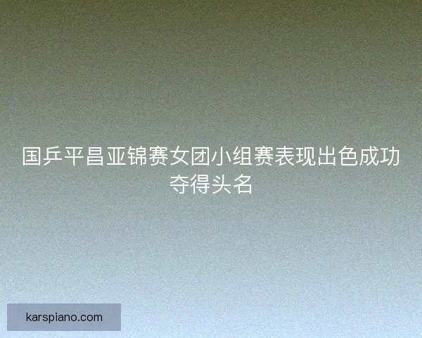 国乒平昌亚锦赛女团小组赛表现出色成功夺得头名