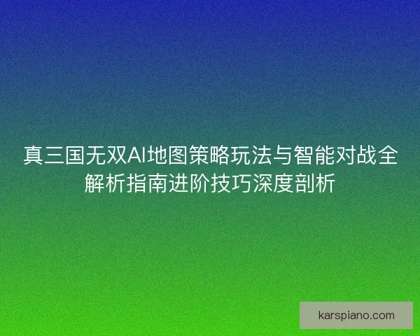 真三国无双AI地图策略玩法与智能对战全解析指南进阶技巧深度剖析